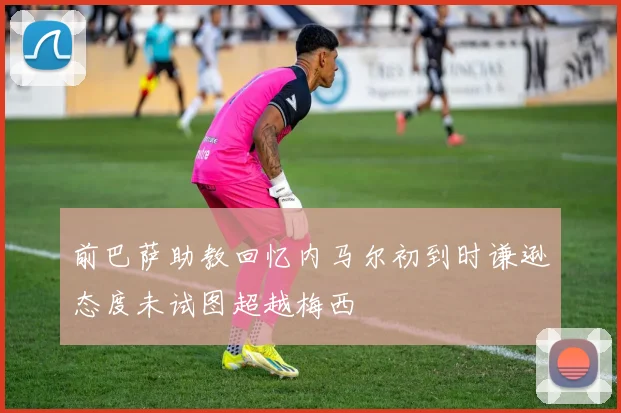 前巴萨助教回忆内马尔初到时谦逊态度未试图超越梅西