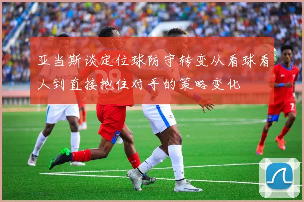 亚当斯谈定位球防守转变从看球看人到直接抱住对手的策略变化