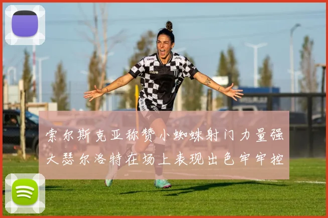 索尔斯克亚称赞小蜘蛛射门力量强大瑟尔洛特在场上表现出色牢牢控制后卫
