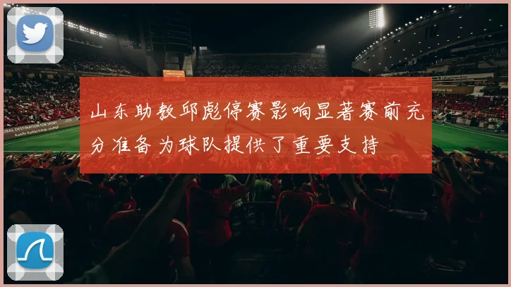 山东助教邱彪停赛影响显著赛前充分准备为球队提供了重要支持