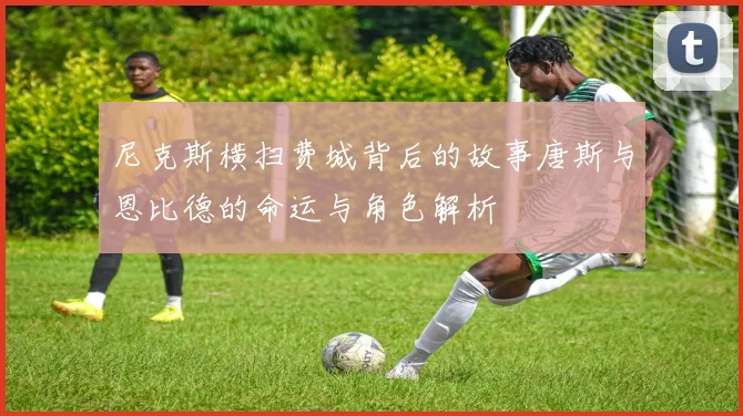尼克斯横扫费城背后的故事唐斯与恩比德的命运与角色解析