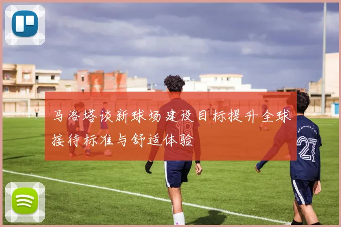 马洛塔谈新球场建设目标提升全球接待标准与舒适体验