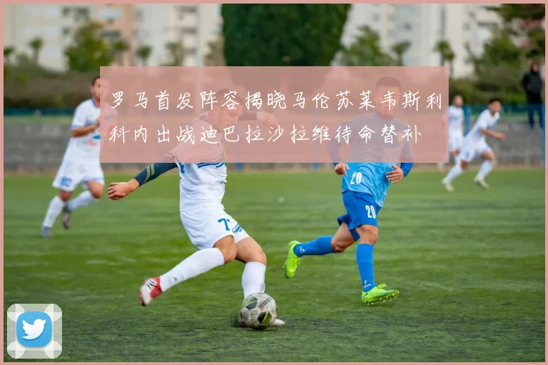 罗马首发阵容揭晓马伦苏莱韦斯利科内出战迪巴拉沙拉维待命替补