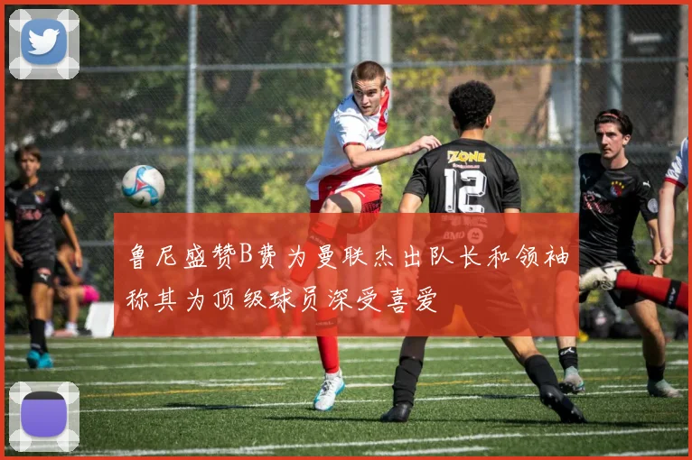 鲁尼盛赞B费为曼联杰出队长和领袖称其为顶级球员深受喜爱