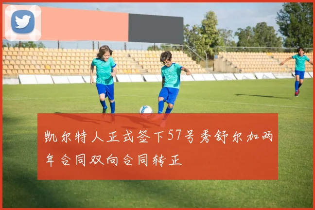 凯尔特人正式签下57号秀舒尔加两年合同双向合同转正