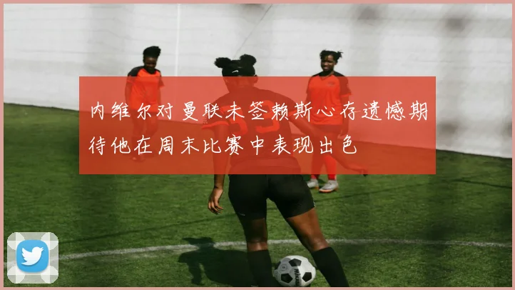 内维尔对曼联未签赖斯心存遗憾期待他在周末比赛中表现出色
