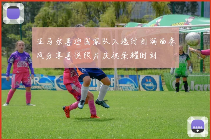 亚马尔喜迎国家队入选时刻满面春风分享喜悦照片庆祝荣耀时刻