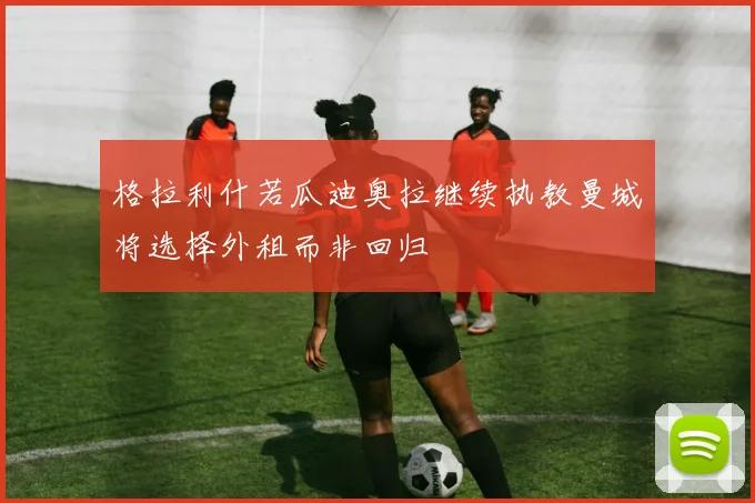格拉利什若瓜迪奥拉继续执教曼城将选择外租而非回归