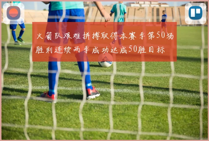 火箭队艰难拼搏取得本赛季第50场胜利连续两季成功达成50胜目标