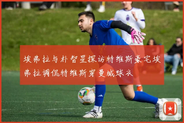 埃弗拉与朴智星探访特维斯豪宅埃弗拉调侃特维斯穿曼城球衣
