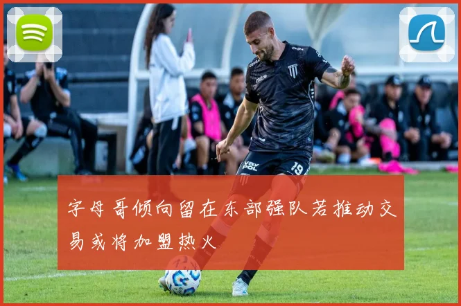 字母哥倾向留在东部强队若推动交易或将加盟热火
